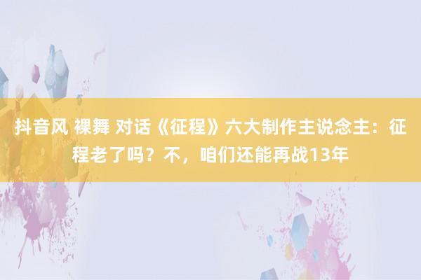 抖音风 裸舞 对话《征程》六大制作主说念主：征程老了吗？不，咱们还能再战13年