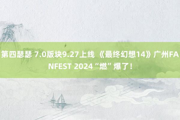 第四瑟瑟 7.0版块9.27上线 《最终幻想14》广州FANFEST 2024“燃”爆了！