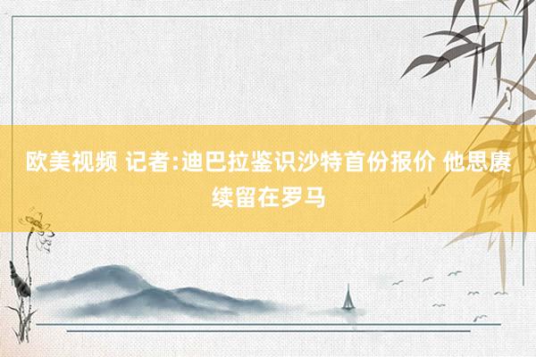 欧美视频 记者:迪巴拉鉴识沙特首份报价 他思赓续留在罗马