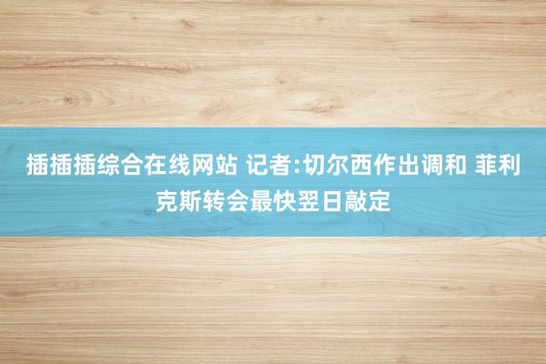 插插插综合在线网站 记者:切尔西作出调和 菲利克斯转会最快翌日敲定