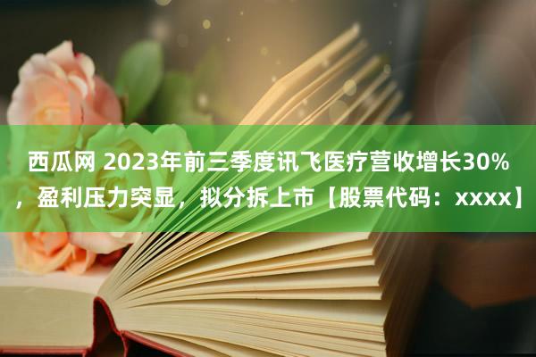 西瓜网 2023年前三季度讯飞医疗营收增长30%，盈利压力突显，拟分拆上市【股票代码：xxxx】