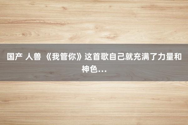 国产 人兽 《我管你》这首歌自己就充满了力量和神色…