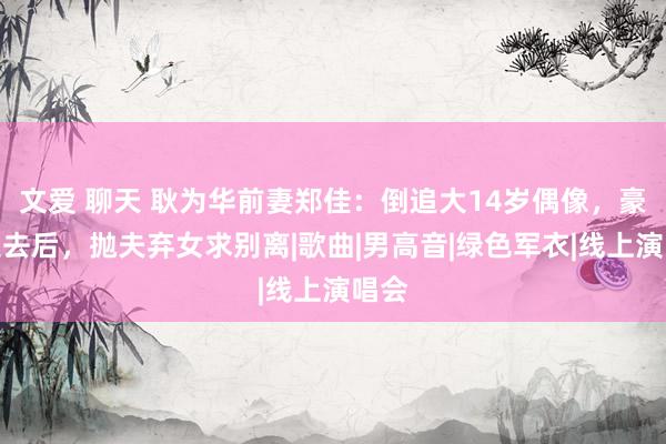 文爱 聊天 耿为华前妻郑佳：倒追大14岁偶像，豪情褪去后，抛夫弃女求别离|歌曲|男高音|绿色军衣|线上演唱会