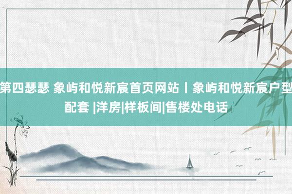 第四瑟瑟 象屿和悦新宸首页网站丨象屿和悦新宸户型配套 |洋房|样板间|售楼处电话
