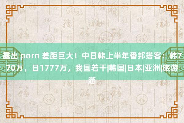 露出 porn 差距巨大！中日韩上半年番邦搭客：韩770万，日1777万，我国若干|韩国|日本|亚洲|旅游