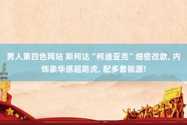 男人第四色网站 斯柯达“柯迪亚克”细密改款， 内饰豪华感超路虎， 配多套能源!