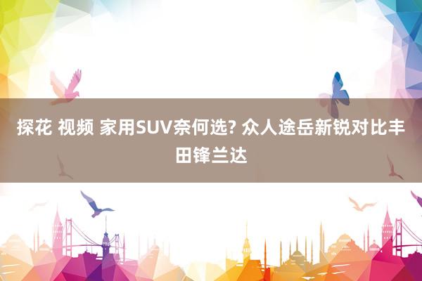 探花 视频 家用SUV奈何选? 众人途岳新锐对比丰田锋兰达
