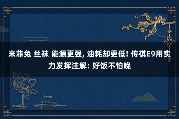 米菲兔 丝袜 能源更强， 油耗却更低! 传祺E9用实力发挥注解: 好饭不怕晚