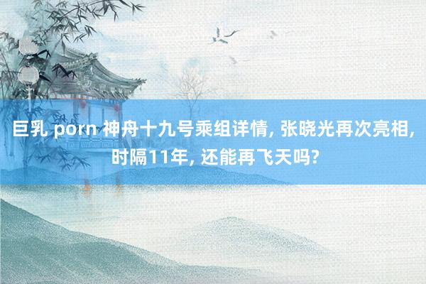 巨乳 porn 神舟十九号乘组详情， 张晓光再次亮相， 时隔11年， 还能再飞天吗?