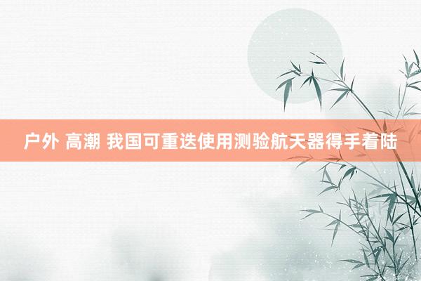 户外 高潮 我国可重迭使用测验航天器得手着陆