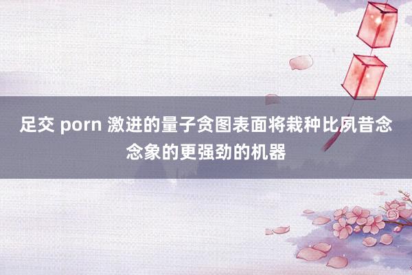 足交 porn 激进的量子贪图表面将栽种比夙昔念念象的更强劲的机器