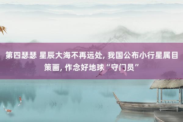 第四瑟瑟 星辰大海不再远处， 我国公布小行星属目策画， 作念好地球“守门员”