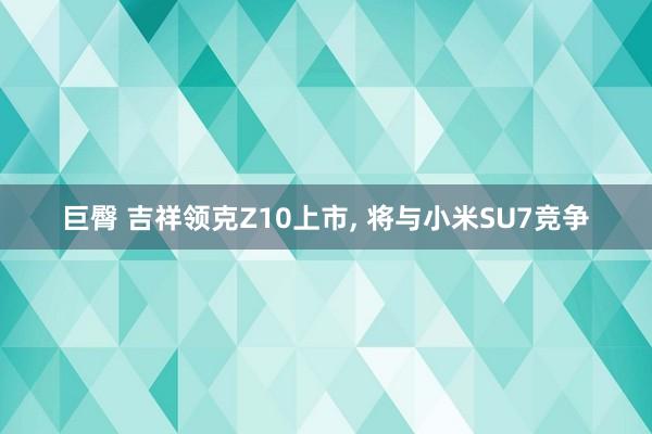 巨臀 吉祥领克Z10上市， 将与小米SU7竞争
