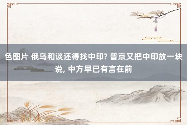 色图片 俄乌和谈还得找中印? 普京又把中印放一块说， 中方早已有言在前