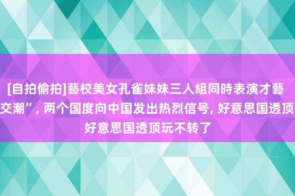 [自拍偷拍]藝校美女孔雀妹妹三人組同時表演才藝 突发“息交潮”， 两个国度向中国发出热烈信号， 好意思国透顶玩不转了