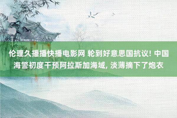 伦理久播播快播电影网 轮到好意思国抗议! 中国海警初度干预阿拉斯加海域， 淡薄摘下了炮衣