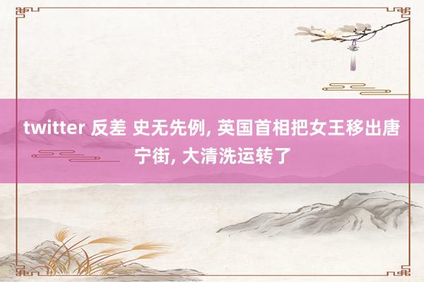 twitter 反差 史无先例， 英国首相把女王移出唐宁街， 大清洗运转了