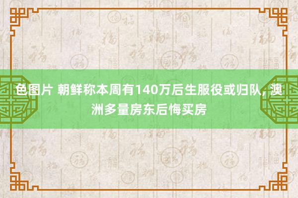 色图片 朝鲜称本周有140万后生服役或归队， 澳洲多量房东后悔买房
