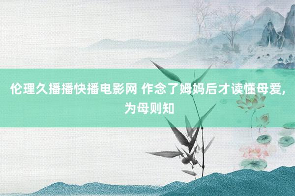 伦理久播播快播电影网 作念了姆妈后才读懂母爱， 为母则知
