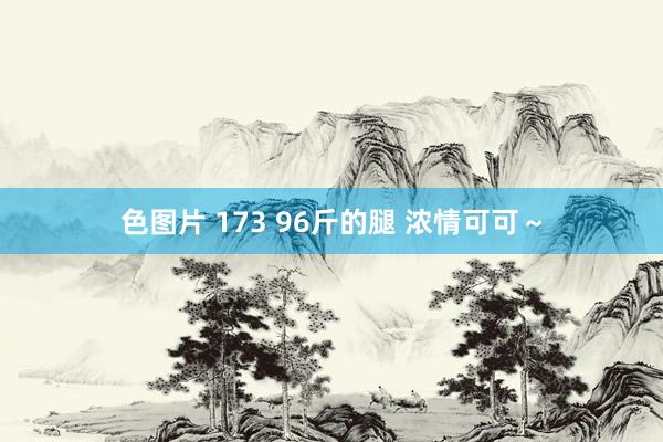 色图片 173 96斤的腿 浓情可可～