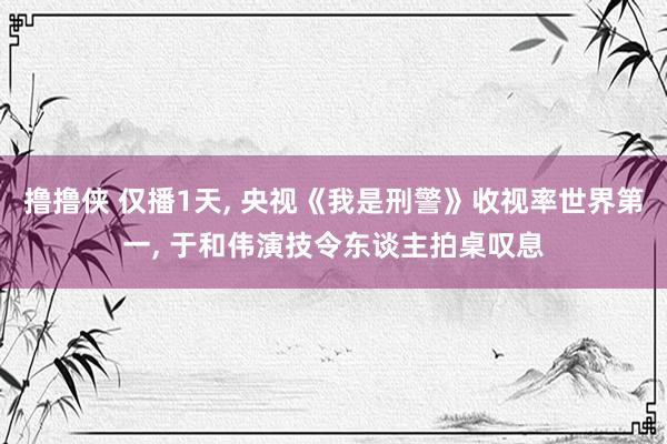 撸撸侠 仅播1天， 央视《我是刑警》收视率世界第一， 于和伟演技令东谈主拍桌叹息