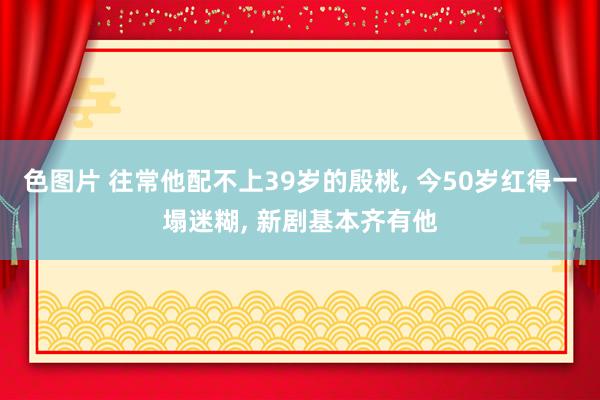 色图片 往常他配不上39岁的殷桃， 今50岁红得一塌迷糊， 新剧基本齐有他