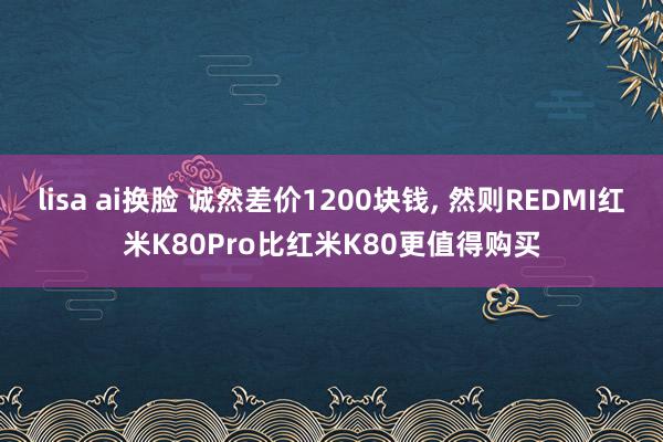 lisa ai换脸 诚然差价1200块钱， 然则REDMI红米K80Pro比红米K80更值得购买