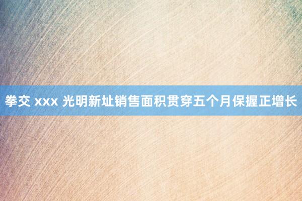 拳交 xxx 光明新址销售面积贯穿五个月保握正增长