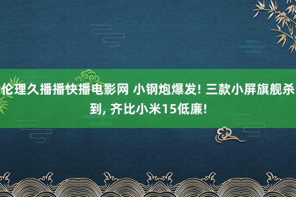 伦理久播播快播电影网 小钢炮爆发! 三款小屏旗舰杀到， 齐比小米15低廉!