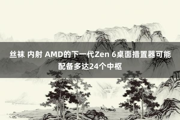 丝袜 内射 AMD的下一代Zen 6桌面措置器可能配备多达24个中枢