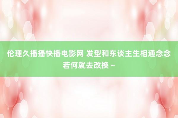 伦理久播播快播电影网 发型和东谈主生相通念念若何就去改换～