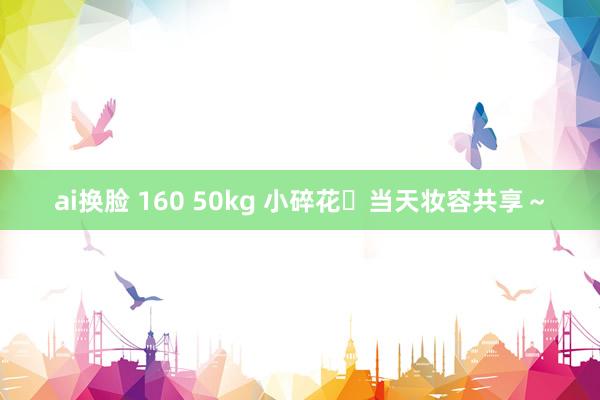 ai换脸 160 50kg 小碎花➕当天妆容共享～