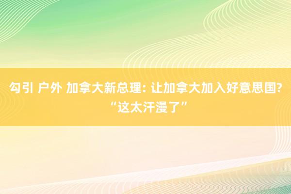勾引 户外 加拿大新总理: 让加拿大加入好意思国? “这太汗漫了”