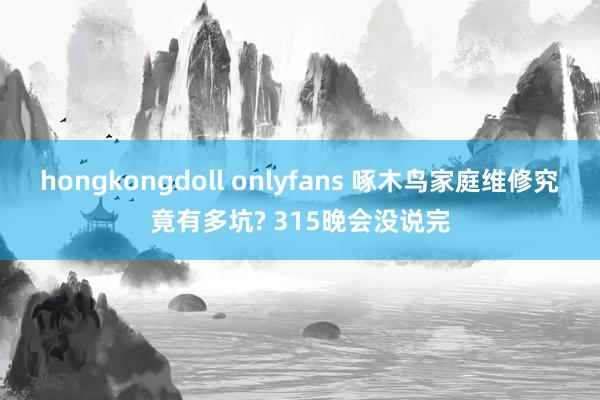 hongkongdoll onlyfans 啄木鸟家庭维修究竟有多坑? 315晚会没说完