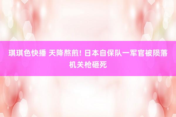 琪琪色快播 天降熬煎! 日本自保队一军官被陨落机关枪砸死
