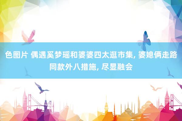 色图片 偶遇奚梦瑶和婆婆四太逛市集， 婆媳俩走路同款外八措施， 尽显融会