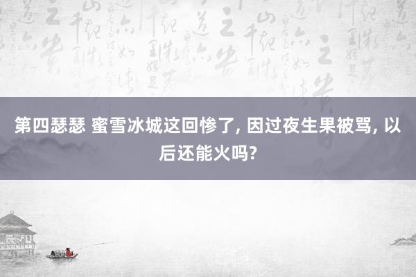 第四瑟瑟 蜜雪冰城这回惨了， 因过夜生果被骂， 以后还能火吗?