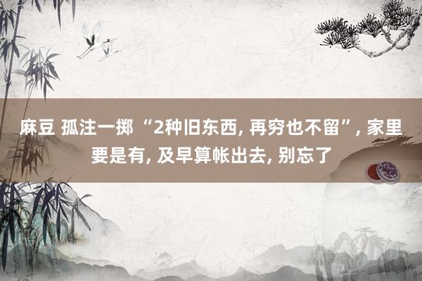 麻豆 孤注一掷 “2种旧东西， 再穷也不留”， 家里要是有， 及早算帐出去， 别忘了