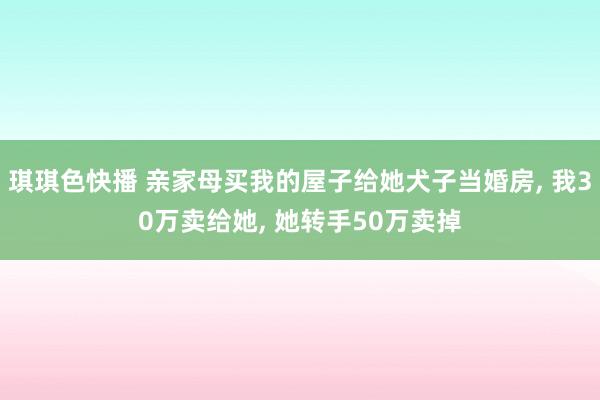 琪琪色快播 亲家母买我的屋子给她犬子当婚房， 我30万卖给她， 她转手50万卖掉