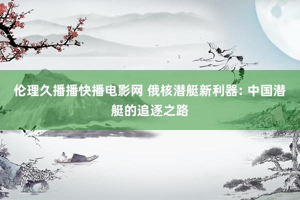 伦理久播播快播电影网 俄核潜艇新利器: 中国潜艇的追逐之路