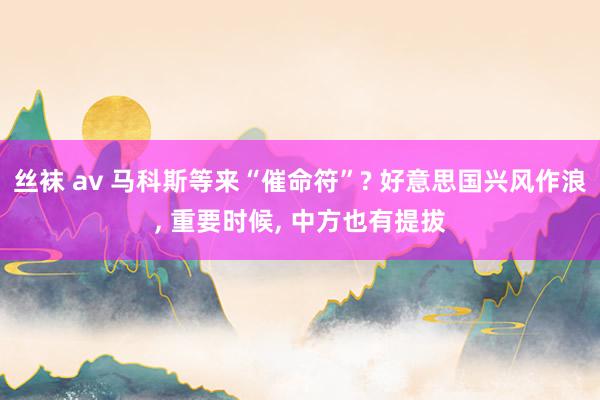 丝袜 av 马科斯等来“催命符”? 好意思国兴风作浪， 重要时候， 中方也有提拔