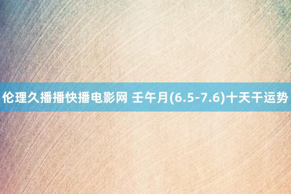 伦理久播播快播电影网 壬午月(6.5-7.6)十天干运势