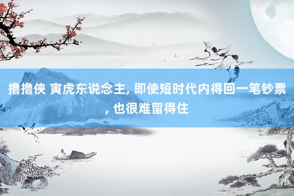 撸撸侠 寅虎东说念主， 即使短时代内得回一笔钞票， 也很难留得住