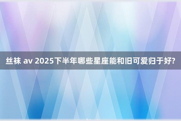 丝袜 av 2025下半年哪些星座能和旧可爱归于好?