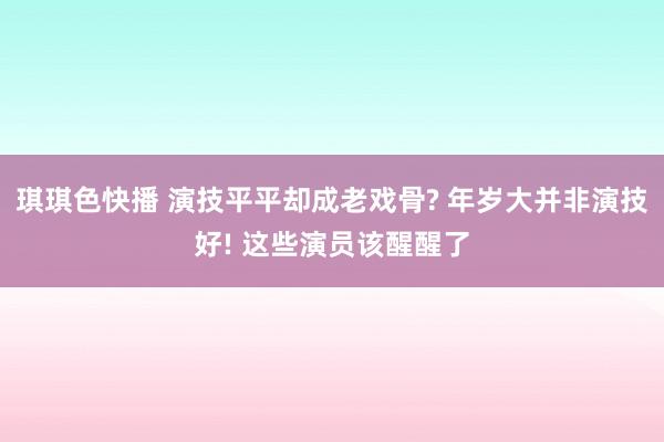 琪琪色快播 演技平平却成老戏骨? 年岁大并非演技好! 这些演员该醒醒了