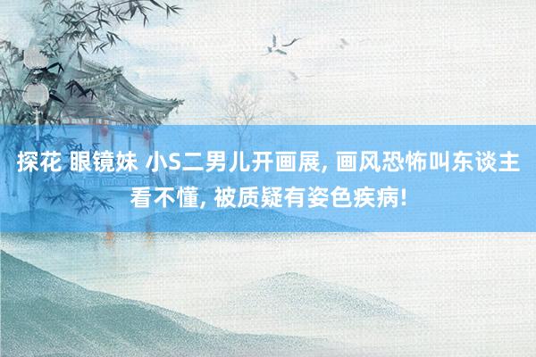 探花 眼镜妹 小S二男儿开画展， 画风恐怖叫东谈主看不懂， 被质疑有姿色疾病!
