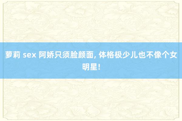 萝莉 sex 阿娇只须脸颜面， 体格极少儿也不像个女明星!