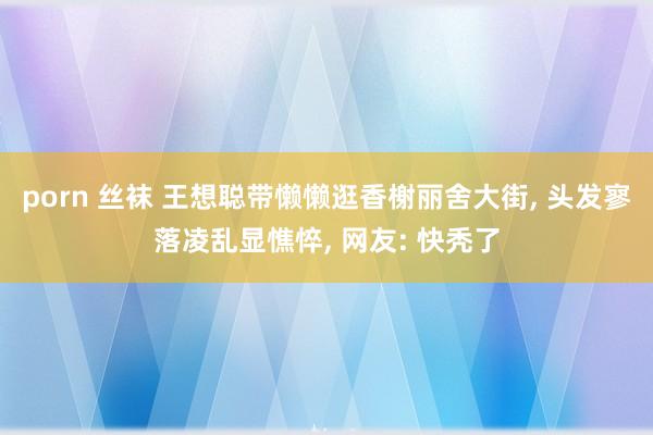 porn 丝袜 王想聪带懒懒逛香榭丽舍大街， 头发寥落凌乱显憔悴， 网友: 快秃了