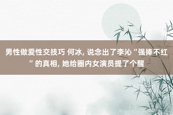 男性做爱性交技巧 何冰， 说念出了李沁“强捧不红”的真相， 她给圈内女演员提了个醒